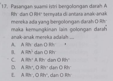 Pasangan suami istri bergolongan darah A
Rh* dan O RH† ternyata di antara anak-anak
mereka ada yang bergolongan darah O Rh
maka kemungkinan lain golongan darah
anak-anak mereka adalah ....
A. A Rh dan O Rh
B. ARh^2 dan O Rh
C. ARh^+ A Rhˉ dan O Rh *
D. A Rh †, O Rh† dan O Rh
E. A Rh⁻, O Rh⁺, dan O Rh⁻