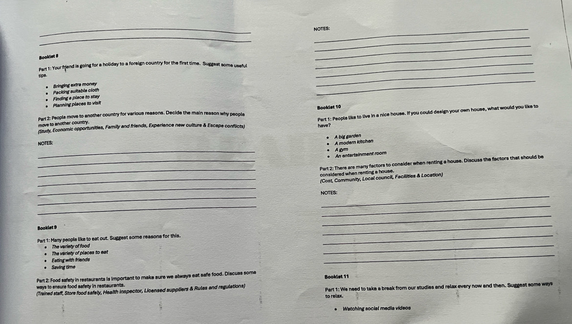 NOTES: 
__ 
Booklet 8 
_ 
_ 
_ 
Part 1: Your friend is going for a holiday to a foreign country for the first time. Suggest some useful_ 
tips 
Bringing extra money 
Packing suitable cloth 
_ 
* Planning places to visit Finding a place to stay 
Booklet 10 
Part 1: People like to live in a nice house. If you could design your own house, what would you like to 
Part 2: People move to another country for various reasons. Decide the main reason why people 
move to another country. 
(Study, Economic opportunities, Family and friends, Experience new culture & Escape conflicts) 
have? 
A big garden 
NOTES: 
A modern kitchen 
_ 
A gym 
An entertainment room 
_ 
_Part 2: There are many factors to consider when renting a house. Discuss the factors that should be 
considered when renting a house . 
_(Cost, Community, Local council, Facilities & Location) 
_ 
_ 
_ 
NOTES: 
__ 
Booklet 9 
_ 
Part 1: Many people like to eat out. Suggest some reasons for this. 
_ 
The variety of food 
_ 
The variety of places to eat 
_ 
Eating with friends 
_ 
Saving time 
Part 2: Food safety in restaurants is important to make sure we always eat safe food. Discuss some 
ways to ensure food safety in restaurants. 
(Trained staff, Store food safely, Health inspector, Licensed suppliers & Rules and regulations) Booklet 11 Part 1: We need to take a break from our studies and relax every now and then. Suggest some ways 
to relax. 
Watching social media videos