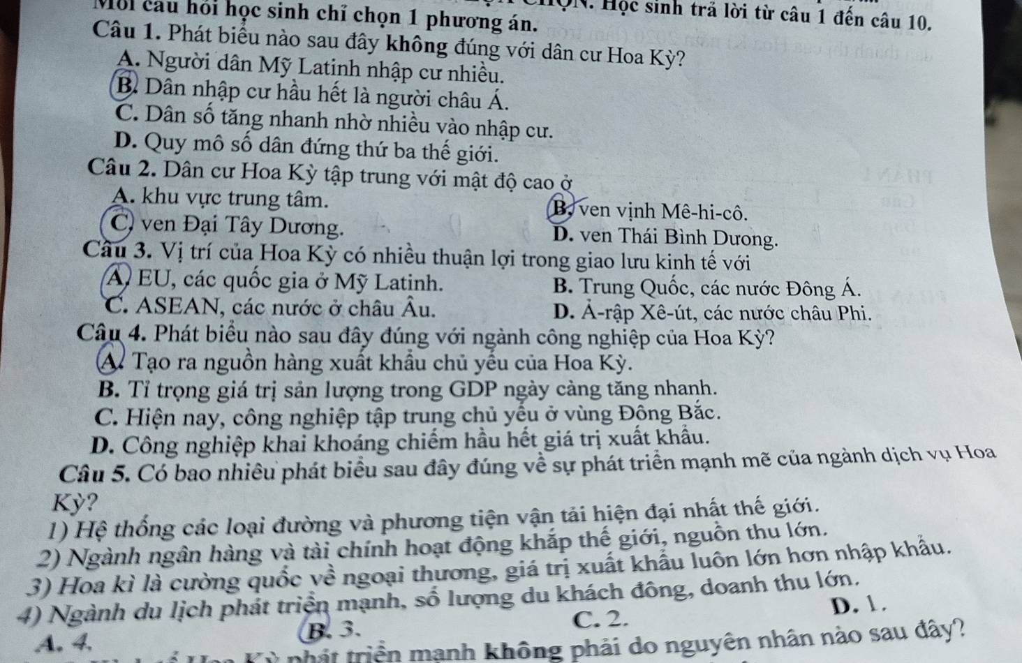 HQN. Học sinh trả lời từ câu 1 đến câu 10.
Môi cau hồi học sinh chỉ chọn 1 phương án.
Câu 1. Phát biểu nào sau đây không đúng với dân cư Hoa Kỳ?
A. Người dân Mỹ Latinh nhập cư nhiều.
B Dân nhập cư hầu hết là người châu Á.
C. Dân số tăng nhanh nhờ nhiều vào nhập cư.
D. Quy mô số dân đứng thứ ba thế giới.
Câu 2. Dân cư Hoa Kỳ tập trung với mật độ cao ở
A. khu vực trung tâm. B, ven vịnh Mê-hi-cô.
C) ven Đại Tây Dương. D. ven Thái Bình Dưong.
Câu 3. Vị trí của Hoa Kỳ có nhiều thuận lợi trong giao lưu kinh tế với
A EU, các quốc gia ở Mỹ Latinh. B. Trung Quốc, các nước Đông Á.
C. ASEAN, các nước ở châu Âu. D. Ả-rập Xê-út, các nước châu Phi.
Câu 4. Phát biểu nào sau đây đúng với ngành công nghiệp của Hoa Kỳ?
A. Tạo ra nguồn hàng xuất khẩu chủ yếu của Hoa Kỳ.
B. Tỉ trọng giá trị sản lượng trong GDP ngày càng tăng nhanh.
C. Hiện nay, công nghiệp tập trung chủ yếu ở vùng Đông Bắc.
D. Công nghiệp khai khoáng chiếm hầu hết giá trị xuất khẩu.
Câu 5. Có bao nhiêu phát biểu sau đây đúng về sự phát triển mạnh mẽ của ngành dịch vụ Hoa
Kỳ?
1) Hệ thống các loại đường và phương tiện vận tải hiện đại nhật thế giới.
2) Ngành ngân hàng và tài chính hoạt động khắp thế giới, nguồn thu lớn.
3) Hoa kì là cường quốc về ngoại thương, giá trị xuất khẩu luôn lớn hơn nhập khẩu.
4) Ngành du lịch phát triển mạnh, số lượng du khách đông, doanh thu lớn.
C. 2. D. 1.
A. 4. B.3.
thát triền mạnh không phải do nguyên nhân nào sau đây?