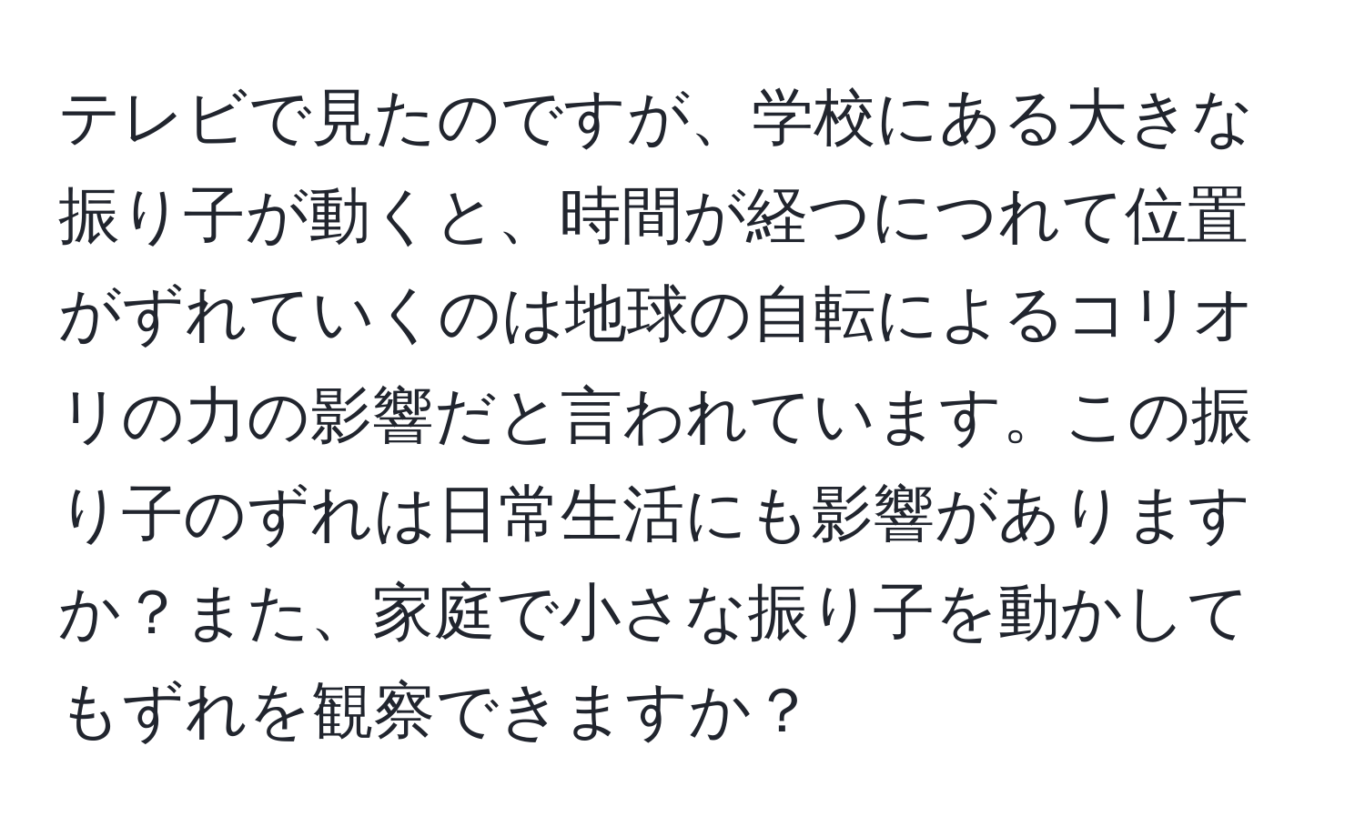 テレビで見たのですが、学校にある大きな振り子が動くと、時間が経つにつれて位置がずれていくのは地球の自転によるコリオリの力の影響だと言われています。この振り子のずれは日常生活にも影響がありますか？また、家庭で小さな振り子を動かしてもずれを観察できますか？