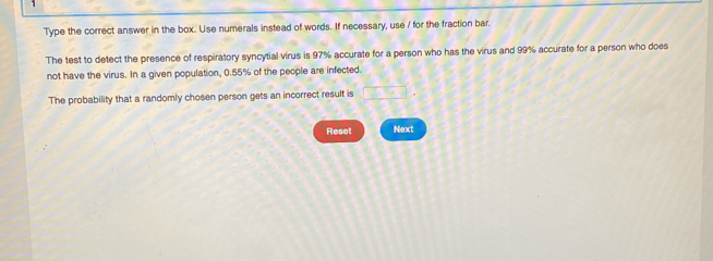 Type the correct answer in the box. Use numerals instead of words. If necessary, use / for the fraction bar. 
The test to detect the presence of respiratory syncytial virus is 97% accurate for a person who has the virus and 99% accurate for a person who does 
not have the virus. In a given population, 0.55% of the people are infected. 
The probability that a randomly chosen person gets an incorrect result is □. 
Reset Next