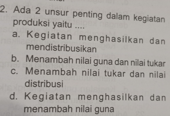 Ada 2 unsur penting dalam kegiatan
produksi yaitu ....
a. Kegiatan menghasilkan dan
mendistribusikan
b. Menambah nilai guna dan nilai tukar
c. Menambah nilai tukar dan nilai
distribusi
d. Kegiatan menghasilkan dan
menambah nilai guna