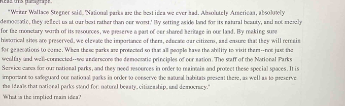 Read this paragraph. 
"Writer Wallace Stegner said, 'National parks are the best idea we ever had. Absolutely American, absolutely 
democratic, they reflect us at our best rather than our worst.' By setting aside land for its natural beauty, and not merely 
for the monetary worth of its resources, we preserve a part of our shared heritage in our land. By making sure 
historical sites are preserved, we elevate the importance of them, educate our citizens, and ensure that they will remain 
for generations to come. When these parks are protected so that all people have the ability to visit them--not just the 
wealthy and well-connected--we underscore the democratic principles of our nation. The staff of the National Parks 
Service cares for our national parks, and they need resources in order to maintain and protect these special spaces. It is 
important to safeguard our national parks in order to conserve the natural habitats present there, as well as to preserve 
the ideals that national parks stand for: natural beauty, citizenship, and democracy." 
What is the implied main idea?