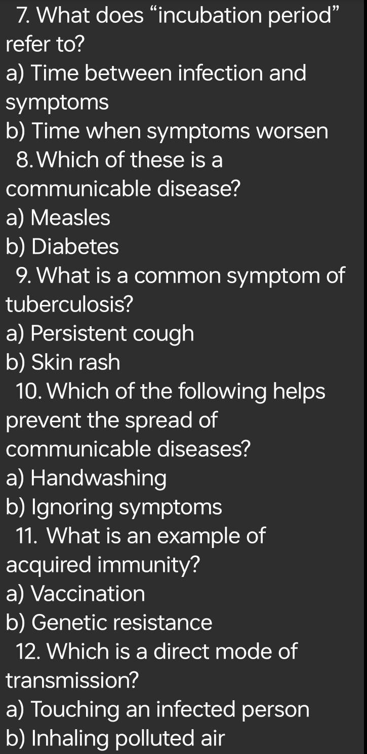 What does “incubation period”
refer to?
a) Time between infection and
symptoms
b) Time when symptoms worsen
8.Which of these is a
communicable disease?
a) Measles
b) Diabetes
9. What is a common symptom of
tuberculosis?
a) Persistent cough
b) Skin rash
10. Which of the following helps
prevent the spread of
communicable diseases?
a) Handwashing
b) Ignoring symptoms
11. What is an example of
acquired immunity?
a) Vaccination
b) Genetic resistance
12. Which is a direct mode of
transmission?
a) Touching an infected person
b) Inhaling polluted air