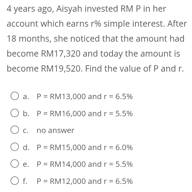 4 years ago, Aisyah invested RM P in her
account which earns r% simple interest. After
18 months, she noticed that the amount had
become RM17,320 and today the amount is
become RM19,520. Find the value of P and r.
a. P= RM13,000 and r=6.5%
b. P=RM16,000 and r=5.5%
c. no answer
d. P= RM15,000 and r=6.0%
e. P=RM14,000 and r=5.5%
f. P= RM12,000 and r=6.5%