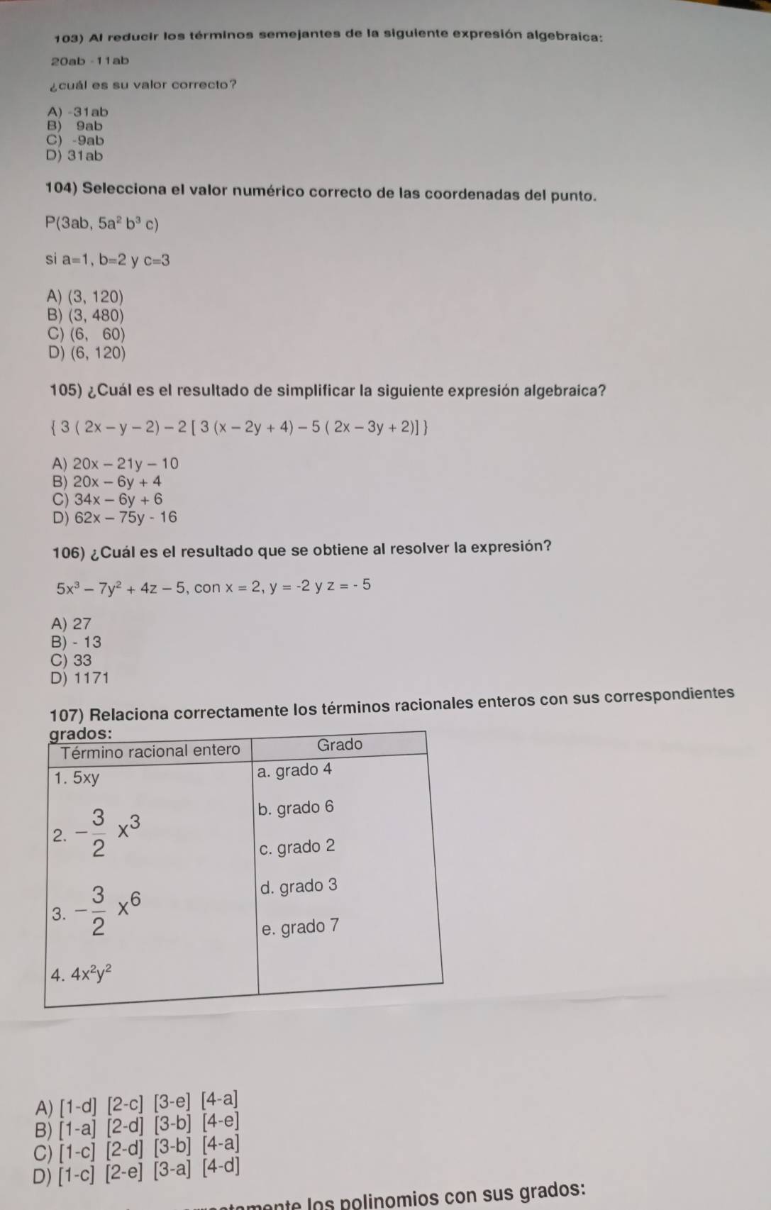 Al reducir los términos semejantes de la siguiente expresión algebraica:
20ab -11ab
¿cuál es su valor correcto?
A) -31ab
B) 9ab
C) -9ab
D) 31ab
104) Selecciona el valor numérico correcto de las coordenadas del punto.
P(3ab,5a^2b^3c)
si a=1,b=2 c=3
A) (3,120)
B) (3,480)
C) (6,60)
D) (6,120)
105) ¿Cuál es el resultado de simplificar la siguiente expresión algebraica?
 3(2x-y-2)-2[3(x-2y+4)-5(2x-3y+2)]
A) 20x-21y-10
B) 20x-6y+4
C) 34x-6y+6
D) 62x-75y-16
106) ¿Cuál es el resultado que se obtiene al resolver la expresión?
5x^3-7y^2+4z-5 , con x=2,y=-2 z=-5
A) 27
B) - 13
C) 33
D) 1171
107) Relaciona correctamente los términos racionales enteros con sus correspondientes
A) [1-d][2-c][3-e][4-a]
B) [1-a][2-d][3-b][4-e]
C) [1-c][2-d][3-b][4-a]
D) [1-c][2-e][3-a][4-d]
mente los polinomios con sus grados: