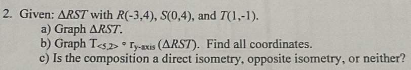 Given: △ RST with R(-3,4), S(0,4) , and T(1,-1). 
a) Graph △ RST. 
b) Graph T_<5,2>circ r_y-axis(△ RST). Find all coordinates. 
c) Is the composition a direct isometry, opposite isometry, or neither?