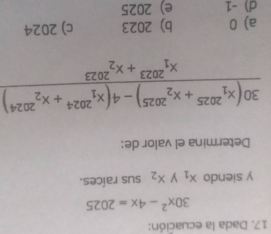 Dada la ecuación:
30x^2-4x=2025
y siendo x_1 y x_2 sus raíces.
Determina el valor de:
frac (30(x_1)^(2025)+x_2^((2025))-4(x_1^(2024)+x_2^(2024)))(x_1)^(2023)+x_2^((2023))
a) 0 b) 2023 c) 2024
d) -1 e) 2025