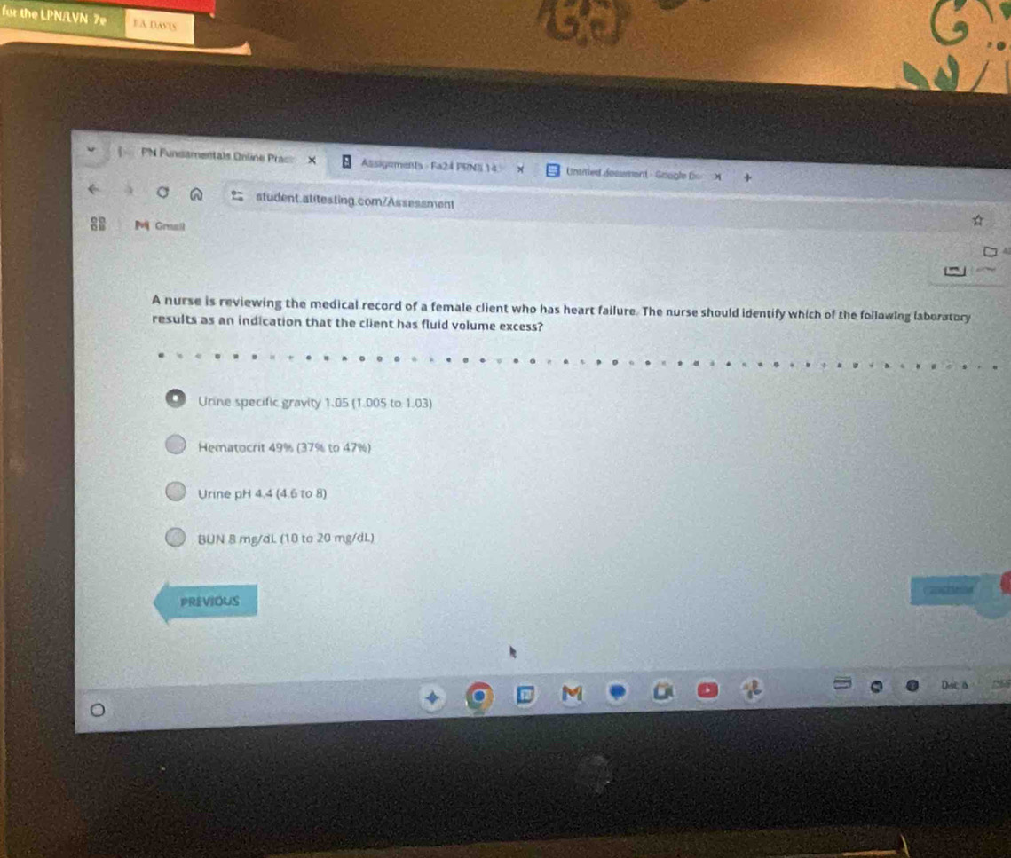 for the LPN/LVN 7e EA DASIS 
PN Funsamentals Online Prac Assigoments - Fa24 PRNS 14 Untited dosument - Gragle D 
a n student.atitesting.com/Assessment 
M Graail 
A nurse is reviewing the medical record of a female client who has heart failure. The nurse should identify which of the following laboratory 
results as an indication that the client has fluid volume excess? 
. Urine specific gravity 1.05 (1.005 to 1.03) 
Hematocrit 49% (37% to 47%) 
Urine pH 4.4 (4.6 to 8)
BUN 8 mg/dL (10 to 20 mg/dL) 
PREVIOUS 
C