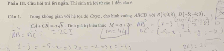 Phần III. Câu hỏi trả lời ngắn. Thí sinh trả lời từ câu 1 đến câu 6. 
Câu 1. Trong không gian với hệ tọa độ Oxyz , cho hình vuông ABCD với B(3;0;8), D(-5;-4;0).
|vector CA+vector CB|=asqrt(b). Tính giá trị biểu thức M=a+2b.