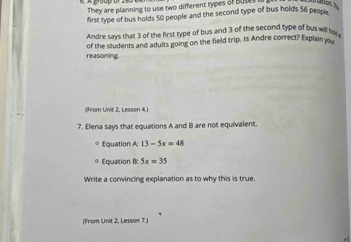 A group of 280 er 
They are planning to use two different types of Buses t tnation. T 
first type of bus holds 50 people and the second type of bus holds 56 people, 
Andre says that 3 of the first type of bus and 3 of the second type of bus will hold 
of the students and adults going on the field trip. Is Andre correct? Explain your 
reasoning. 
(From Unit 2, Lesson 4.) 
7. Elena says that equations A and B are not equivalent. 
Equation A: 13-5x=48
Equation B:5x=35
Write a convincing explanation as to why this is true. 
(From Unit 2, Lesson 7.)