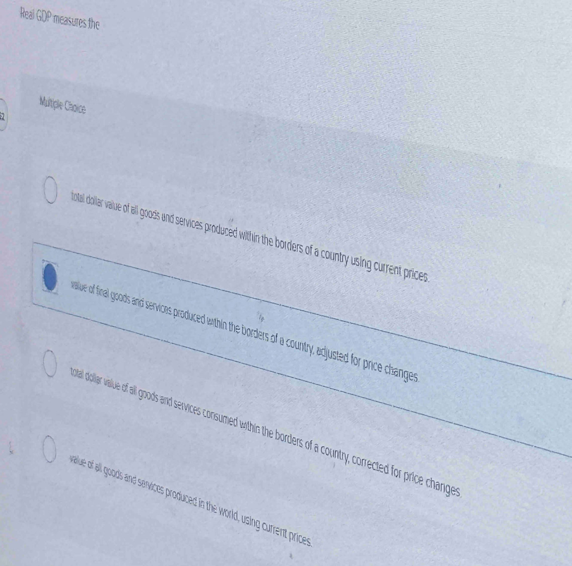Real GDP measures the
Multiple Caoice
otal dollar value of all goos und services produed within borders of a country using current prices
allue of final goods and servicos produced whin the borders of a country, adjusted for price changer
had dollar vallue of all goods and services consumed withis the borders of a country, corrected for price change
allue of all goods and services produced in the world, using current price