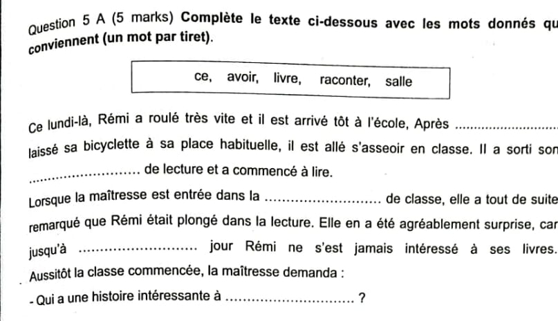 A (5 marks) Complète le texte ci-dessous avec les mots donnés qu 
conviennent (un mot par tiret). 
ce, avoir, livre, raconter, salle 
Ce lundi-là, Rémi a roulé très vite et il est arrivé tôt à l'école, Après_ 
laissé sa bicyclette à sa place habituelle, il est allé s'asseoir en classe. Il a sorti son 
_de lecture et a commencé à lire. 
Lorsque la maîtresse est entrée dans la _de classe, elle a tout de suité 
remarqué que Rémi était plongé dans la lecture. Elle en a été agréablement surprise, car 
jusqu'à _jour Rémi ne s'est jamais intéressé à ses livres. 
Aussitôt la classe commencée, la maîtresse demanda : 
- Qui a une histoire intéressante à _?