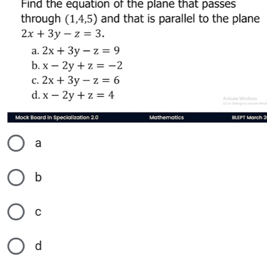 Find the equation of the plane that passes
through (1,4,5) and that is parallel to the plane
2x+3y-z=3.
a. 2x+3y-z=9
b. x-2y+z=-2
C. 2x+3y-z=6
d. x-2y+z=4 Activate Windows
Go to Semings to activate Wind
Mock Board in Specialization 2.0 Mathematics BLEPT March 2
a
b
C
d