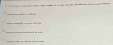 Il. Vivian is a civil engineer working on a new bridge for the city. What might be a task shat Vivian performs as part of her job?
designing the plans for the new bridge
teaching workers how to construct the bridge
pouring the concrene foundations for the bridge
studying the effect the bridge will have on wildlife