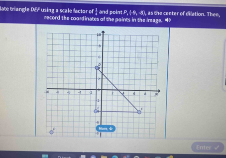 late triangle DEF using a scale factor of  1/4  and point P, (-9,-8) , as the center of dilation. Then, 
record the coordinates of the points in the image. “ 
Enter √