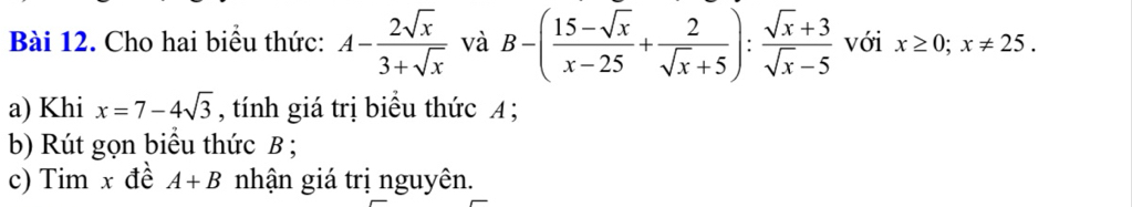 Cho hai biểu thức: A- 2sqrt(x)/3+sqrt(x)  và B-( (15-sqrt(x))/x-25 + 2/sqrt(x)+5 ): (sqrt(x)+3)/sqrt(x)-5  với x≥ 0; x!= 25. 
a) Khi x=7-4sqrt(3) , tính giá trị biểu thức A; 
b) Rút gọn biểu thức B; 
c) Tim x đề A+B nhận giá trị nguyên.