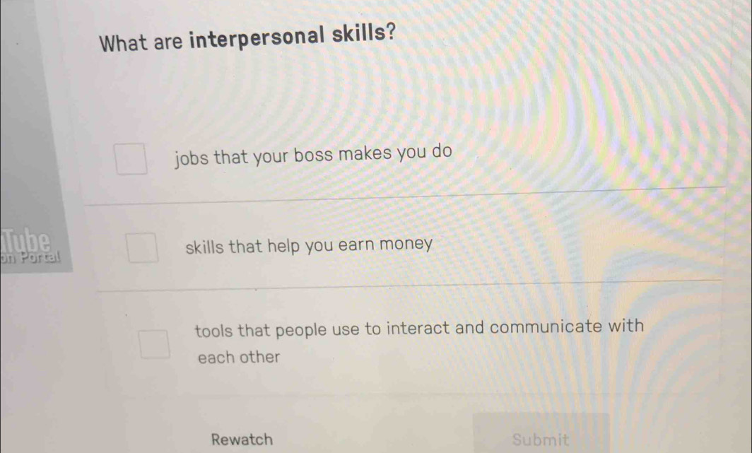 What are interpersonal skills? 
jobs that your boss makes you do 
Tube 
on Portal 
skills that help you earn money 
tools that people use to interact and communicate with 
each other 
Rewatch Submit