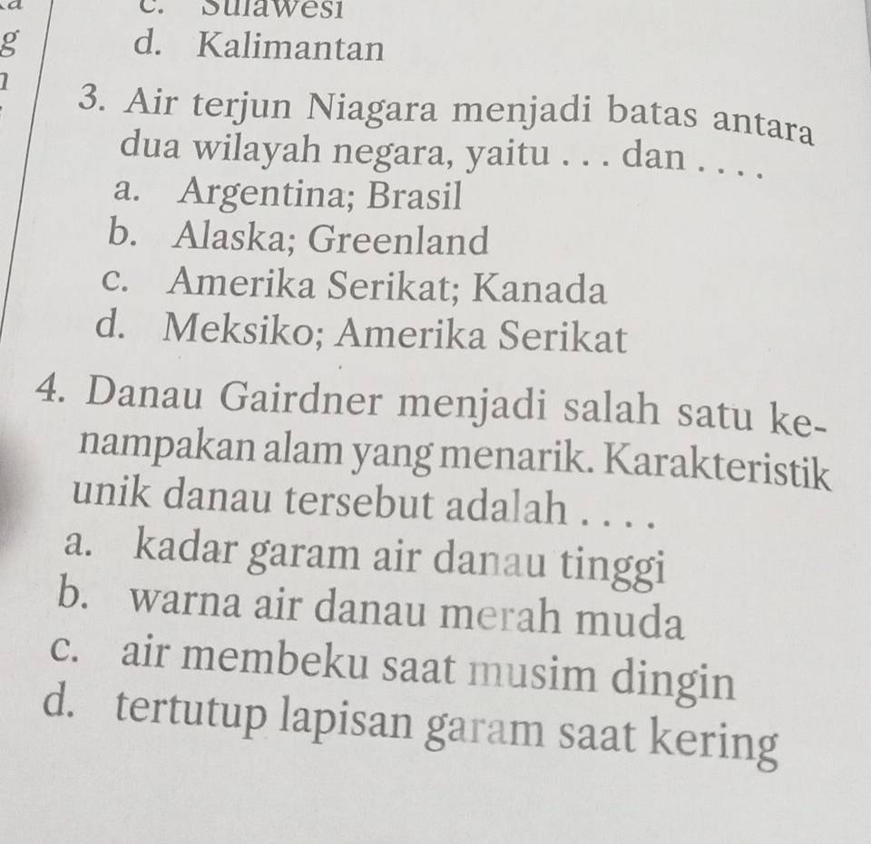 a e. Suławesi
g d. Kalimantan
3. Air terjun Niagara menjadi batas antara
dua wilayah negara, yaitu . . . dan . . . .
a. Argentina; Brasil
b. Alaska; Greenland
c. Amerika Serikat; Kanada
d. Meksiko; Amerika Serikat
4. Danau Gairdner menjadi salah satu ke-
nampakan alam yang menarik. Karakteristik
unik danau tersebut adalah . . . .
a. kadar garam air danau tinggi
b. warna air danau merah muda
c. air membeku saat musim dingin
d. tertutup lapisan garam saat kering