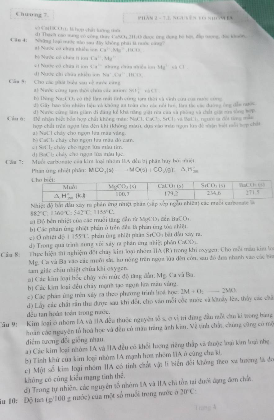 Chưong 7.  phán 2 - 7.2, nguyên tổ nhom ia
c) Ca(HCO₃): là hợp chất lưỡng tinh
d) Thạch cao nung có công thức CaSO₄.2H₂O được ứng dụng bỏ bột, đấp tượng, đức khuôn,
Câu 4: Những loại nước nào sau đây không phái là nước cứng
) Nước có chứa nhiều ion Ca^(2+),Mg^(2+),HCO_3
b) Nước có chứa ít ion Ca^(3+),Mg^(2+)
c) Nước có chứa it ion Ca^(3+) nhưng chứa nhiều ion Mg^(2+) và CI.
d) Nước chí chứa nhiều ion Na^+,Cu^(2+),HCO_3
Cầu 5: Cho các phát biểu sau về nước cũng
a) Nước cứng tạm thời chứa các anion: SO_4^((2-) vaCl
b) Dùng Na CO_3) có thể làm mất tỉnh cứng tạm thời và vĩnh cứu của nước cứng
d) Gây hao tổn nhiên liệu và không an toàn cho các nổi hơi, làm tắc các đường ông dẫn nước.
d) Nước cứng làm giảm đi đảng kể khá năng giặt rừa của xã phòng và chất giặt rừa tổng hợp
Câu 6: Để nhận biết bốn hợp chất không màu: NaCl, CaCl_2,SrCl_2 và BaCl₂, người ta đốt từng mẫu
hợp chất trên ngọn lữa đèn khí (không màu), dựa vào màu ngọn lữa đề nhận biết mỗi hợp chất.
a) NaCl cháy cho ngọn lửa màu vàng.
b) CaCl₂ chảy cho ngọn lửa màu đó cam.
c) SrCl₂ chảy cho ngọn lửa màu tim.
d) BaCl₂ cháy cho ngọn lữa màu lục.
Câu 7: Muối carbonate của kim loại nhóm IIA đều bị phân hủy bởi nhiệt.
Phản ứng nhiệt phân: MCO_3(s) to MO(s)+CO_2(g);△ _1H_(295)°
Nhiệt độ bắt đầu xảy ra phản ứng nhiệt phân (sắp xếp ngẫu nhiên) các muối carbonate là
882°C;1360°C:542°C;1155°C.
a) Độ bền nhiệt của các muối tăng dần từ MgCO_3 đến BaCO_3.
b) Các phản ứng nhiệt phân ở trên đều là phản ứng tòa nhiệt.
c) Ở nhiệt độ 1155°C. phản ứng nhiệt phân SrCO_3 bắt đầu xảy ra.
d) Trong quá trình nung vôi xây ra phản ứng nhiệt phân CaCO_3.
Câu 8: Thực hiện thí nghiệm đốt cháy kim loại nhóm IIA (R) trong khí oxygen: Cho mỗi mâu kim loi
Mg. Ca và Ba vào các muôi sắt, hơ nóng trên ngọn lứa đèn cồn, sau đó đưa nhanh vào các bìn
tam giác chịu nhiệt chứa khi oxygen.
a) Các kim loại bốc cháy với mức độ tăng dần: Mg, Ca và Ba.
b) Các kim loại đều chảy mạnh tạo ngọn lửa màu vàng.
c) Các phán ứng trên xây ra theo phương trình hoá học: 2M+O_2to 2MO
d) Lấy các chất rắn thu được sau khi đốt, cho vào mỗi cốc nước và khuẩy lên, thấy các chấ
đều tan hoàn toàn trong nước.
Câu 9: Kim loại ở nhóm IA và IIA đều thuộc nguyên tố s, ở vị trí đứng đầu mỗi chu kỉ trong bảng
hoàn các nguyên tố hoá học và đều có màu trắng ánh kim. Về tính chất, chúng cũng có mộ
điểm tương đối giống nhau.
a) Các kim loại nhóm IA và IIA đều có khối lượng riêng thắp và thuộc loại kim loại nhẹ.
b) Tính khử của kim loại nhóm IA mạnh hơn nhóm IIA ở cùng chu kì.
c) Một số kim loại nhóm IIA có tính chất vật lí biển đổi không theo xu hướng là do
không có cùng kiểu mạng tinh thể.
d) Trong tự nhiên, các nguyên tố nhóm IA và IIA chi tồn tại dưới dạng đơn chất.
Âu 10: Độ tan (g/100 g nước) của một số muối trong nước ở 20°C: