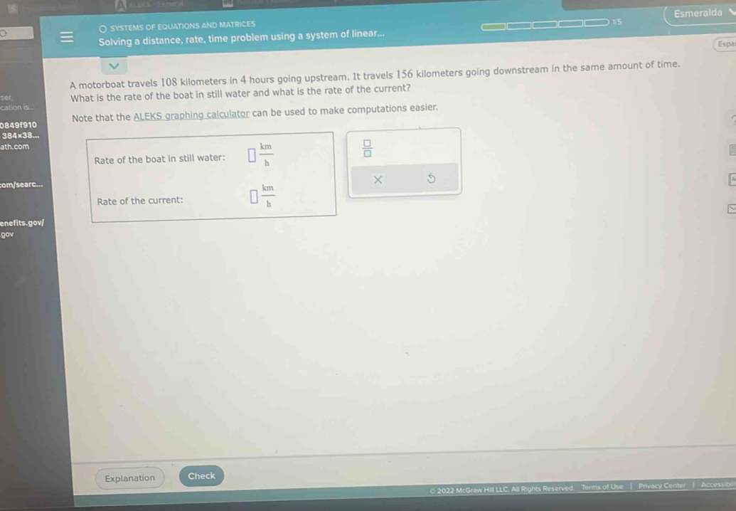 ○ sYSTEMS OF EQUATIONS AND MATRICES =□□ Esmeralda 
1/5 
: Solving a distance, rate, time problem using a system of linear... 
Espa 
A motorboat travels 108 kilometers in 4 hours going upstream. It travels 156 kilometers going downstream in the same amount of time. 
ser What is the rate of the boat in still water and what is the rate of the current? 
cation is. 
0849f910 Note that the ALEKS graphing calculator can be used to make computations easier. 
384x38... 
ath.com 
Rate of the boat in still water: □  km/h 
 □ /□  
com/searc... 
× 5 
Rate of the current: □  km/h 
enefits.gov/ 
gov 
Explanation Check 
2022 McGraw Hill LLC. All Right Terms of Use | Privacy Center | Accessib