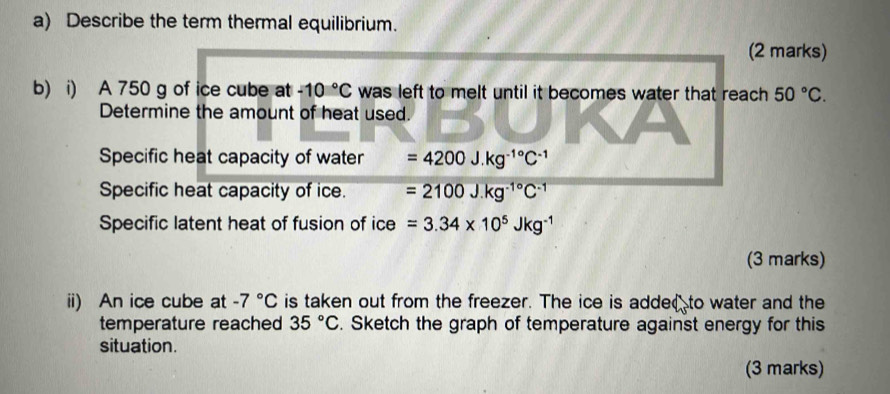 Describe the term thermal equilibrium. 
(2 marks) 
b) i) A 750 g of ice cube at -10°C was left to melt until it becomes water that reach 50°C. 
Determine the amount of heat used. 
Specific heat capacity of water =4200J.kg^(-1^circ)C^(-1)
Specific heat capacity of ice. =2100J.kg^(-1^circ)C^(-1)
Specific latent heat of fusion of ice =3.34* 10^5Jkg^(-1)
(3 marks) 
ii) An ice cube at -7°C is taken out from the freezer. The ice is adde to water and the 
temperature reached 35°C. Sketch the graph of temperature against energy for this 
situation. 
(3 marks)