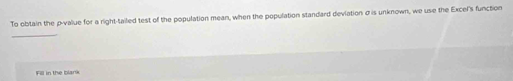 To obtain the p -value for a right-tailed test of the population mean, when the population standard deviation σ is unknown, we use the Excel's function 
_ 
Fill in the blank