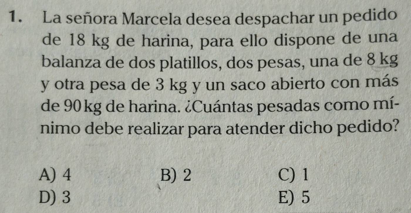 La señora Marcela desea despachar un pedido
de 18 kg de harina, para ello dispone de una
balanza de dos platillos, dos pesas, una de 8 kg
y otra pesa de 3 kg y un saco abierto con más
de 90 kg de harina. ¿Cuántas pesadas como mí-
nimo debe realizar para atender dicho pedido?
A) 4 B) 2 C) 1
D) 3 E) 5