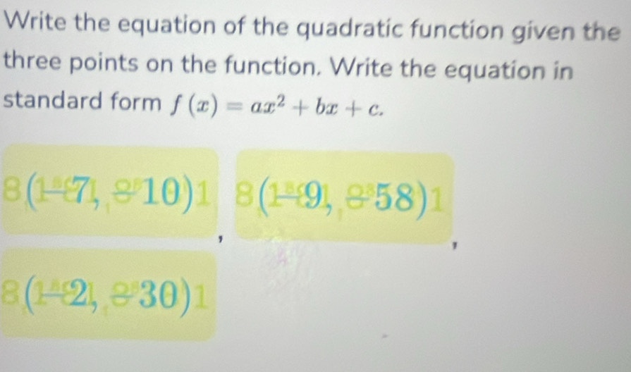 Write the equation of the quadratic function given the 
three points on the function. Write the equation in 
standard form f(x)=ax^2+bx+c.
8(1-81,810)1 8(1^(_ 8)91,8^(_ 8)58)
8(1-2),330)