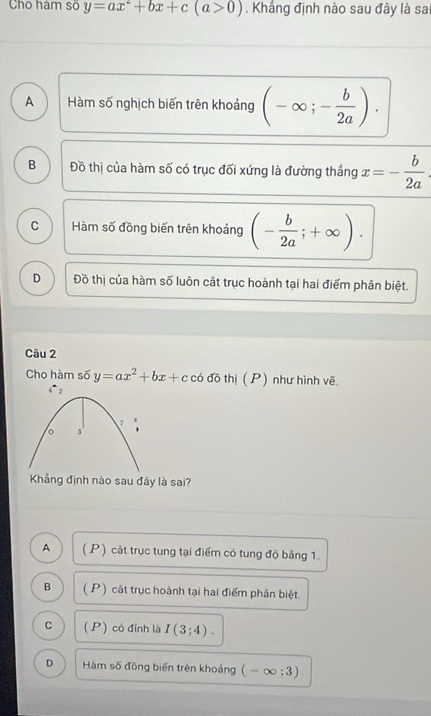 Cho hám số y=ax^2+bx+c(a>0). Khắng định nào sau đây là sai
A Hàm số nghịch biến trên khoảng (-∈fty ;- b/2a ).
B Đồ thị của hàm số có trục đối xứng là đường thắng x=- b/2a .
C Hàm số đồng biến trên khoảng (- b/2a ;+∈fty ).
D Đồ thị của hàm số luôn cắt trục hoành tại hai điểm phân biệt.
Câu 2
Cho hàm số y=ax^2+bx+ccodothi (P) như hình vẽ
Khẳảng định nào sau đây là sai?
A ( P) cát trục tung tại điểm có tung độ bằng 1.
B ( P) cát trục hoành tại hai điểm phân biệt.
C (P) có đỉnh là I(3;4).
D Hàm số đồng biến trên khoảng (-∈fty ;3)