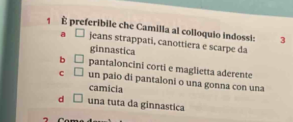 1 È preferibile che Camilla al colloquio indossi: 3
a □ jeans strappati, canottiera e scarpe da
ginnastica
b □ pantaloncini corti e maglietta aderente
C □ un paio di pantaloni o una gonna con una
camicia
d □ una tuta da ginnastica