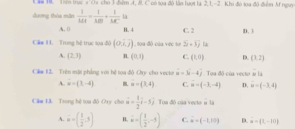 Cầu 10, Trên trục x'Ox cho 3 điểm A, B, C có tọa độ lần lượt là 2; 1; -2. Khi đó tọa độ điểm M nguy
dương thỏa mãn  1/MA = 1/MB + 1/MC  là:
A. 0 B. 4 C. 2 D. 3
Câu 1I. Trong hệ trục tọa độ (O,vector i,vector j) , tọa độ của véc tơ vector 2i+vector 3j lá:
A. (2;3) B. (0,1) C. (1,0). D. (3,2)
Cầu 12. Trên mặt phẳng với hệ tọa độ Oxy cho vecto vector u=3vector i-4vector j Toa độ của vecto vector u|s
A. vector u=(3,-4). B. vector u=(3,4). C. vector u=(-3,-4) D. vector u=(-3,4)
Câu 13. Trong hệ tọa độ Oxy cho vector u= 1/2 vector i-5vector j Toa độ của vecto # là
A. vector u=( 1/2 ;5) B. vector u=( 1/2 ,-5) C. vector u=(-1,10). D. vector u=(1,-10)