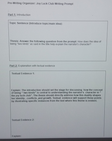 Pre-Writing Organizer: Joy Luck Club Writing Prompt 
Part 1: Introduction 
Topic Sentence (Introduce topic/main idea): 
Thesis: Answer the following question from the prompt: How does the idea of 
being "two kinds" as said in the title help explain the narrator's character? 
Part 2: Explanation with textual evidence 
Textual Evidence 1: 
Explain: The introduction should set the stage for discussing how the concept 
of being ' two kinds' is central to understanding the narrator's character in“ 
the joy luck club". The thesis should directly address how this duality shapes 
her identity , conflicts ,and growth. Textual evidence will support these points 
by illustrating specific instances from the text where this theme is evident. 
Textual Evidence 2: 
Explain: