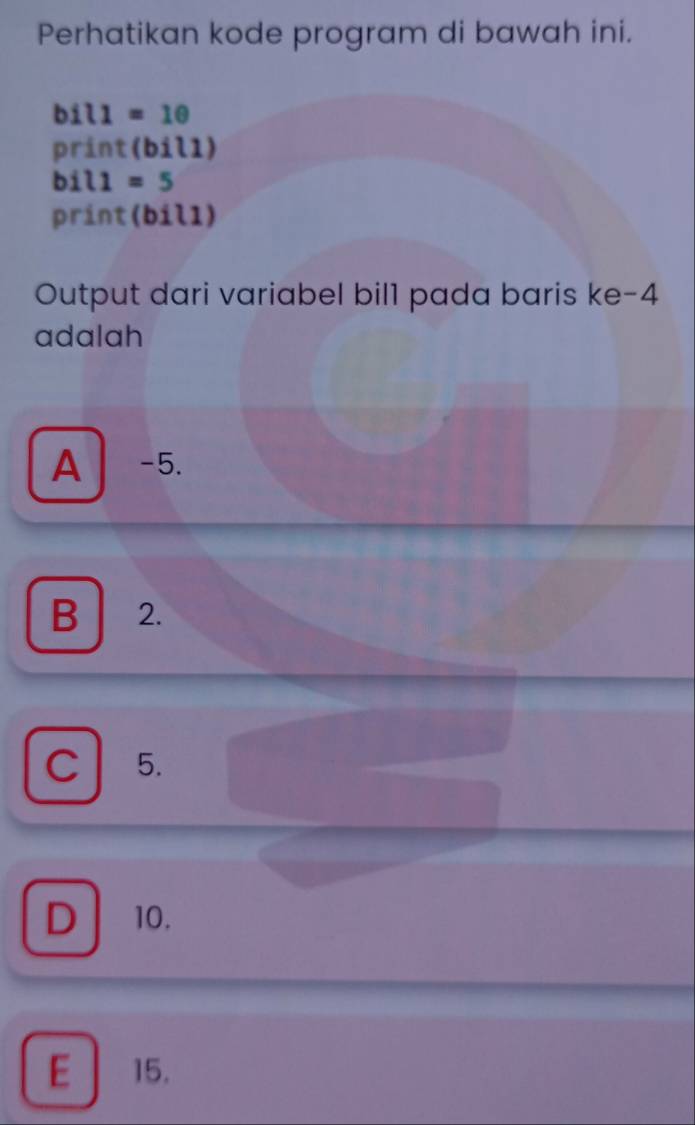 Perhatikan kode program di bawah ini.
bil1=10
print (bil1)
bil1=5
print(bil1)
Output dari variabel bil1 pada baris ke -4
adalah
A -5.
B 2.
C 5.
D 10.
E 15.