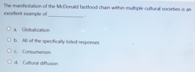 The manifestation of the McDonald fastfood chain within multiple cultural societies is an
excellent example of
_` .
a. Globalization
b. All of the specifically listed responses
c. Consumerism
d. Cultural diffusion