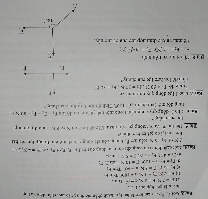 Gọi vector F_1.vector F_2 và F lần lượt là hai lực thành phần tác dụng vào một chất điểm và hợp
lực. α là góc hợp bởi vector F_1.vector F_2.
a) F_1=2N,F=8N,a=0^0.TimF_2
b) F=2N,F_2=4N.a=180^0.TimF_1
c) F_1=3N,F=5N,a=90^0.Tin n F_2
d) F_1=F_2,alpha =120^0,F=10N Tìm F_1F_2
e) F_1=4N,F_2=3N,F=5N. Tìm α
Bài 4. Một chất điểm cân bằng khi chịu tác dung của ba lực vector F_1.vector F_2vvector aoverline F_3 với F_1=4N,F_2=
3 N và F_3=6N * Nều lực vector F_3 không còn tác dụng vào chất điểm thì hợp lực của hai
lực còn lại có giá trị bao nhiêu?
Bài 5. Hai lực overline F_1 và overline F_2 vuông góc với nhau. Các độ lớn là 6 N và 8 N. Tinh độ lớn hợp
lực của chúng?
Bài 6. Cho 3 đồng quy cùng nằm trong một mặt phẳng, có độ lớn F_1=F_2=F_3=80N và
từng đôi một làm thành góc 120°. Tính độ lớn hợp lực của chúng?
Bài 7. Cho 3 lực đồng quy như hình về:
Trong đó F_1=50N;F_2=20N;F_3=30N.
Tính độ lớn hợp lực của chúng?
Bài 8. Cho 3 lực về trên hình
F_1=F_2=12(N);F_3=20sqrt(2)(N).
Về hình và xác định hợp lực của ba lực này.