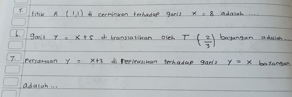 fitik A(1,1) di cerminkan terhadap garls x=8 adalab. . . . 
6. garis y=x+5 di translasikan olch T ( 2/3 ) bayangan adalah. . 
7. Persamaan y=x+3 di refleusikan terhadap garis y=x barangan 
adalah. . .