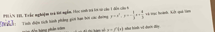 PHÀN III. Trắc nghiệm trả lời ngắn. Học sinh trả lời từ câu 1 đến câu 6
h : Tính diện tích hình phẳng giới hạn bởi các đường y=x^2, y=- 1/3 x+ 4/3  và trục hoành. Kết quả làm
àn đến hàng phần trăm ó đồ thị hàm số y=f'(x) như hình vẽ dưới đây.