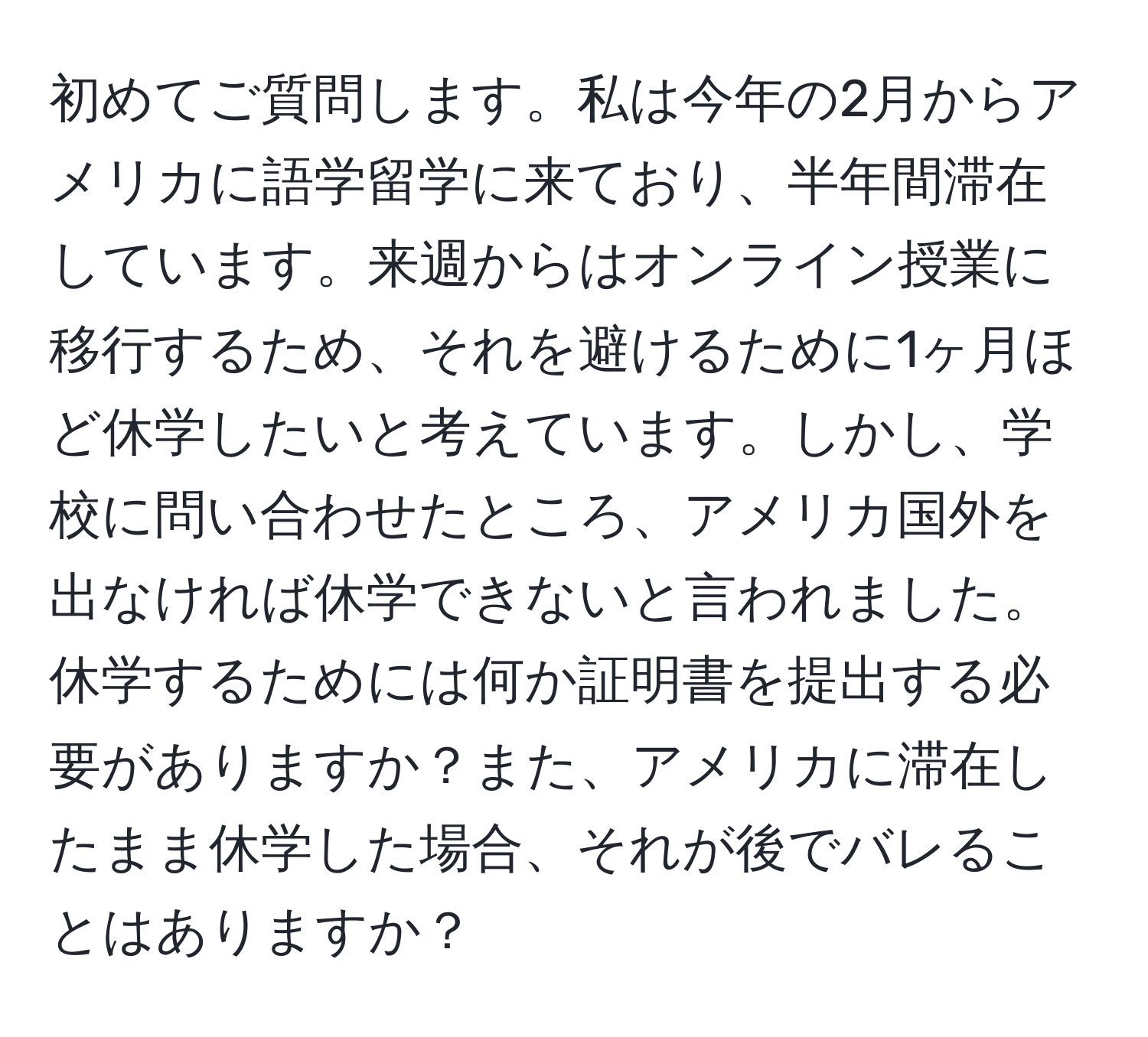 初めてご質問します。私は今年の2月からアメリカに語学留学に来ており、半年間滞在しています。来週からはオンライン授業に移行するため、それを避けるために1ヶ月ほど休学したいと考えています。しかし、学校に問い合わせたところ、アメリカ国外を出なければ休学できないと言われました。休学するためには何か証明書を提出する必要がありますか？また、アメリカに滞在したまま休学した場合、それが後でバレることはありますか？