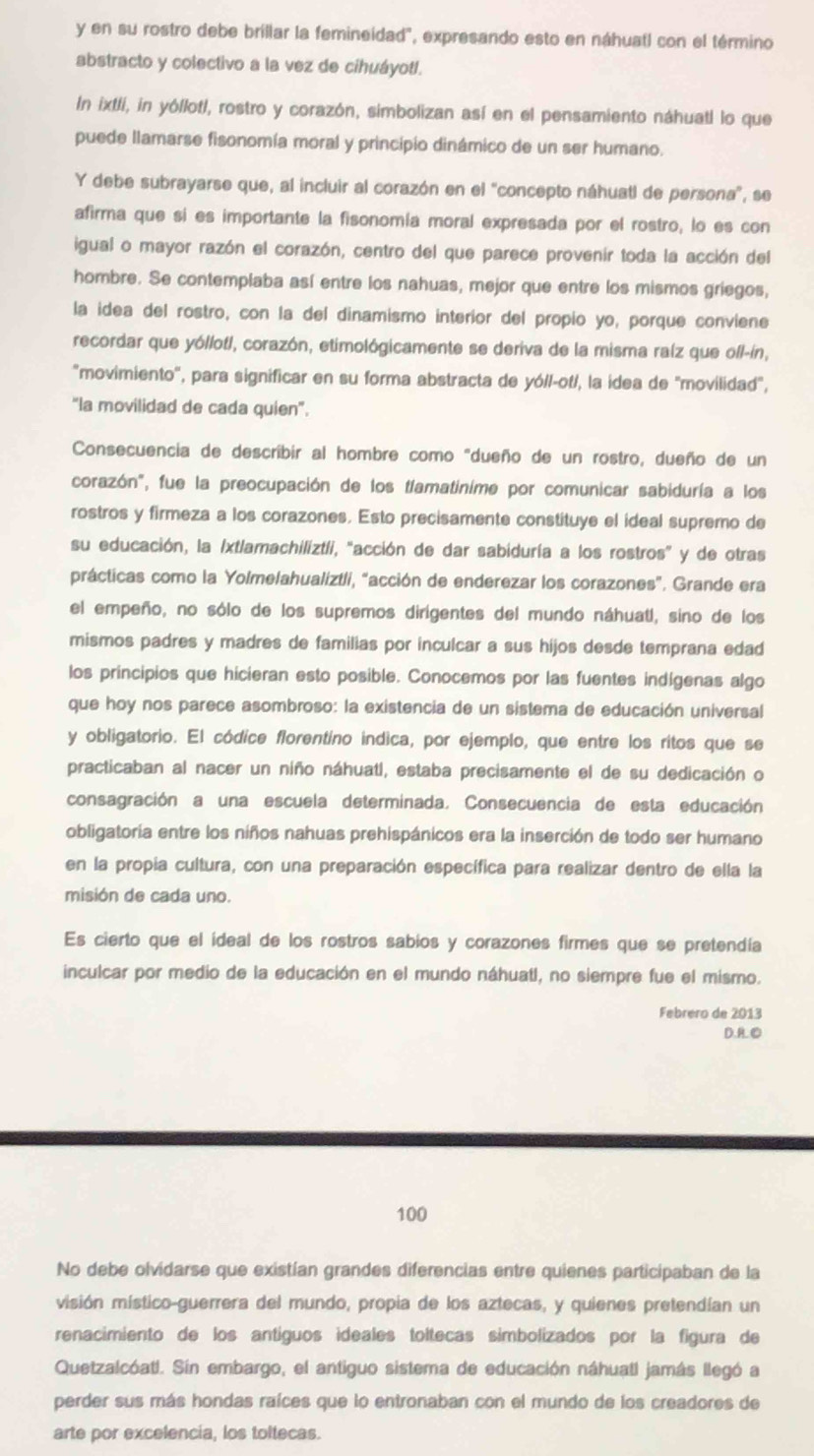 en su rostro debe brillar la femineidad", expresando esto en náhuatl con el término
abstracto y colectivo a la vez de cihuáyotl.
In ixtli, in yóllotl, rostro y corazón, simbolizan así en el pensamiento náhuatl lo que
puede llamarse fisonomía moral y principio dinámico de un ser humano.
Y debe subrayarse que, al incluir al corazón en el "concepto náhuatl de persona", se
afirma que si es importante la fisonomía moral expresada por el rostro, lo es con
igual o mayor razón el corazón, centro del que parece provenir toda la acción del
hombre. Se contemplaba así entre los nahuas, mejor que entre los mismos griegos,
la idea del rostro, con la del dinamismo interior del propio yo, porque conviene
recordar que yóllofl, corazón, etimológicamente se deriva de la misma raíz que ofl-ín,
"movimiento', para significar en su forma abstracta de yó/l-ot/, la idea de 'movilidad",
"la movilidad de cada quien".
Consecuencia de describir al hombre como "dueño de un rostro, dueño de un
corazón", fue la preocupación de los tlamatinime por comunicar sabiduría a los
rostros y firmeza a los corazones. Esto precisamente constituye el ideal supremo de
su educación, la /xtlamachiliztli, "acción de dar sabiduría a los rostros” y de otras
prácticas como la Yolmelahualiztli, "acción de enderezar los corazones”. Grande era
el empeño, no sólo de los supremos dirigentes del mundo náhuatl, sino de los
mismos padres y madres de familias por inculcar a sus hijos desde temprana edad
los principios que hicieran esto posible. Conocemos por las fuentes indígenas algo
que hoy nos parece asombroso: la existencia de un sistema de educación universal
y obligatorio. El códice florentíno indica, por ejemplo, que entre los ritos que se
practicaban al nacer un niño náhuatl, estaba precisamente el de su dedicación o
consagración a una escuela determinada. Consecuencia de esta educación
obligatoria entre los niños nahuas prehispánicos era la inserción de todo ser humano
en la propia cultura, con una preparación específica para realizar dentro de ella la
misión de cada uno.
Es cierto que el ideal de los rostros sabios y corazones firmes que se pretendía
inculcar por medio de la educación en el mundo náhuatl, no siempre fue el mismo.
Febrero de 2013
D.B.①
100
No debe olvidarse que existían grandes diferencias entre quienes participaban de la
visión místico-guerrera del mundo, propia de los aztecas, y quienes pretendían un
renacimiento de los antíguos ideales toltecas simbolizados por la figura de
Quetzalcóat!. Sin embargo, el antiguo sistema de educación náhuatl jamás llegó a
perder sus más hondas raíces que lo entronaban con el mundo de los creadores de
arte por excelencia, los toltecas.