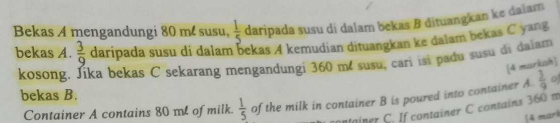 Bekas A mengandungi 80 m. susu,  1/5  daripada susu di dalam bekas B dituangkan ke dalam 
bekas A.  3/9  daripada susu di dalam bekas A kemudian dituangkan ke dalam bekas C yang 
kosong. Jika bekas C sekarang mengandungi 360 m² susu, cari isi padu susu di dalam 
[4 markah] 
bekas B. 
Container A contains 80 ml of milk.  1/5  of the milk in container B is poured into container A  3/9  o 
tainer C. If container C contains 360 m
[4 mark