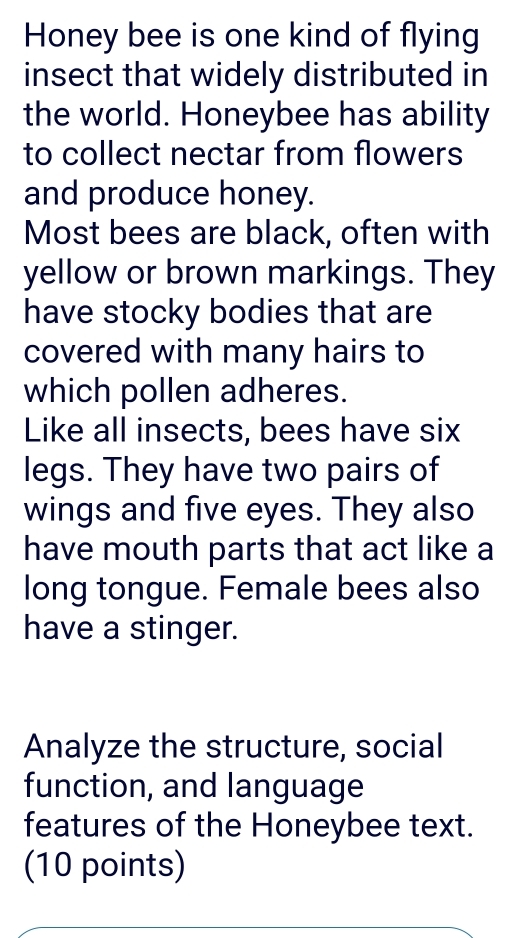 Honey bee is one kind of flying 
insect that widely distributed in 
the world. Honeybee has ability 
to collect nectar from flowers 
and produce honey. 
Most bees are black, often with 
yellow or brown markings. They 
have stocky bodies that are 
covered with many hairs to 
which pollen adheres. 
Like all insects, bees have six 
legs. They have two pairs of 
wings and five eyes. They also 
have mouth parts that act like a 
long tongue. Female bees also 
have a stinger. 
Analyze the structure, social 
function, and language 
features of the Honeybee text. 
(10 points)