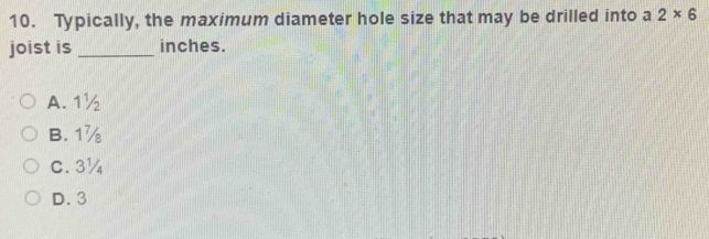 Typically, the maximum diameter hole size that may be drilled into a 2* 6
joist is_ inches.
A. 1½
B. 1%
C. 3¼
D. 3