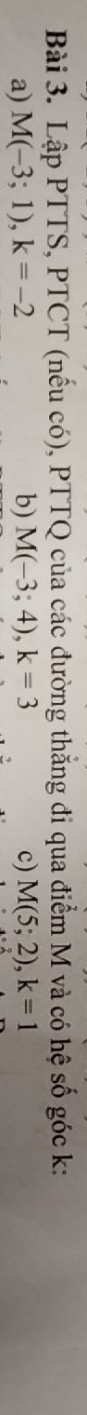 Lập PTTS, PTCT (nếu có), PTTQ của các đường thắng đi qua điểm M và có hệ số góc k : 
a) M(-3;1), k=-2 b) M(-3;4), k=3 c) M(5;2), k=1