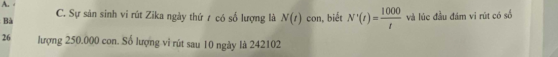 C. Sự sản sinh vi rút Zika ngày thứ t có số lượng là N(t)
Bà con, biết N'(t)= 1000/t  và lúc đầu đám vi rút có số 
26 lượng 250.000 con. Số lượng vi rút sau 10 ngày là 242102