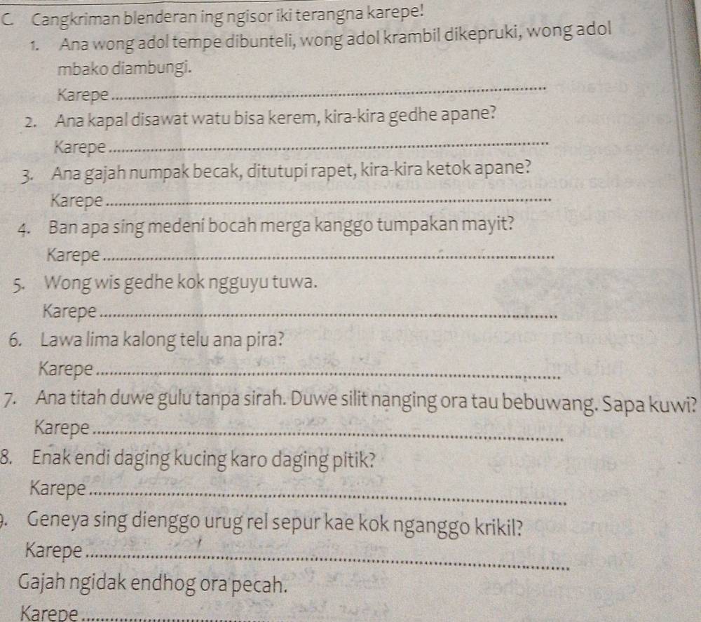 Cangkriman blenderan ing ngisor iki terangna karepe! 
1. Ana wong adol tempe dibunteli, wong adol krambil dikepruki, wong adol 
mbako diambungi. 
Karepe 
_ 
2. Ana kapal disawat watu bisa kerem, kira-kira gedhe apane? 
Karepe 
_ 
3. Ana gajah numpak becak, ditutupi rapet, kira-kira ketok apane? 
Karepe_ 
4. Ban apa sing medeni bocah merga kanggo tumpakan mayit? 
Karepe_ 
5. Wong wis gedhe kok ngguyu tuwa. 
Karepe_ 
6. Lawa lima kalong telu ana pira? 
Karepe_ 
7. Ana titah duwe gulu tanpa sirah. Duwe silit nanging ora tau bebuwang. Sapa kuwi? 
Karepe_ 
8. Enak endi daging kucing karo daging pitik? 
Karepe_ 
. Geneya sing dienggo urug rel sepur kae kok nganggo krikil? 
Karepe_ 
Gajah ngidak endhog ora pecah. 
Karede_