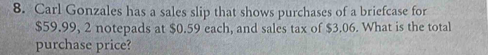 Carl Gonzales has a sales slip that shows purchases of a briefcase for
$59.99, 2 notepads at $0.59 each, and sales tax of $3.06. What is the total 
purchase price?