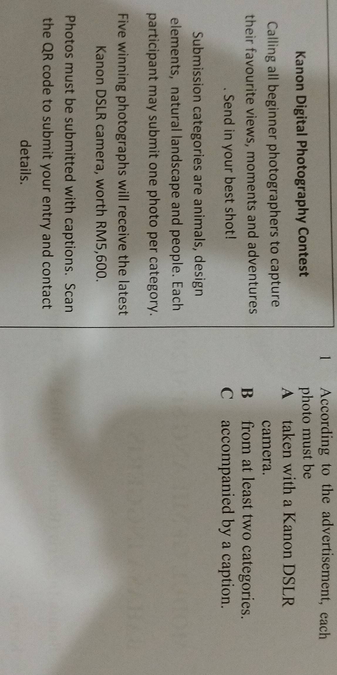 According to the advertisement, each 
Kanon Digital Photography Contest photo must be 
A taken with a Kanon DSLR 
Calling all beginner photographers to capture 
camera. 
their favourite views, moments and adventures B from at least two categories. 
Send in your best shot! C accompanied by a caption. 
Submission categories are animals, design 
elements, natural landscape and people. Each 
participant may submit one photo per category. 
Five winning photographs will receive the latest 
Kanon DSLR camera, worth RM5,600. 
Photos must be submitted with captions. Scan 
the QR code to submit your entry and contact 
details.