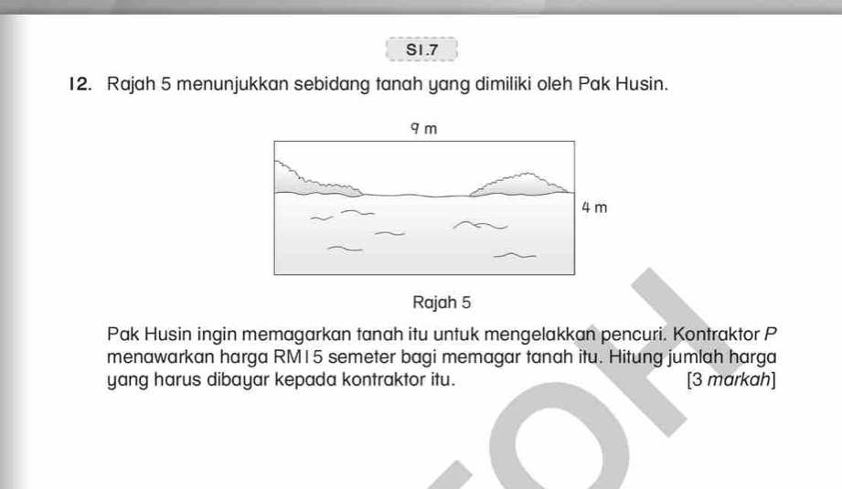 S1.7 
12. Rajah 5 menunjukkan sebidang tanah yang dimiliki oleh Pak Husin. 
Pak Husin ingin memagarkan tanah itu untuk mengelakkan pencuri. Kontraktor P 
menawarkan harga RM15 semeter bagi memagar tanah itu. Hitung jumlah harga 
yang harus dibayar kepada kontraktor itu. [3 markah]