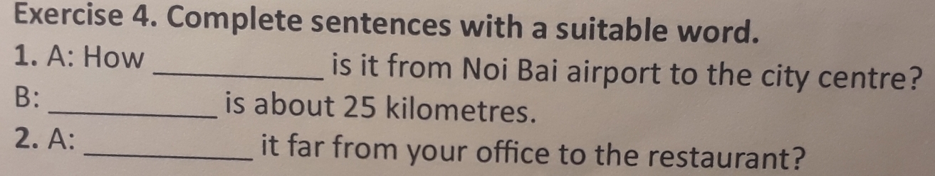 Complete sentences with a suitable word. 
1. A: How _is it from Noi Bai airport to the city centre? 
B: _is about 25 kilometres. 
2. A:_ it far from your office to the restaurant?